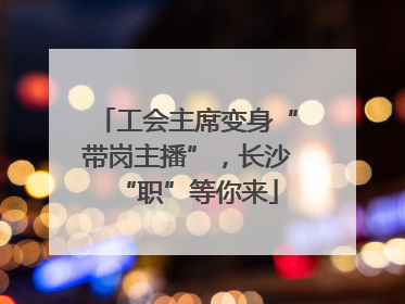 工会主席变身“带岗主播”，长沙“职”等你来