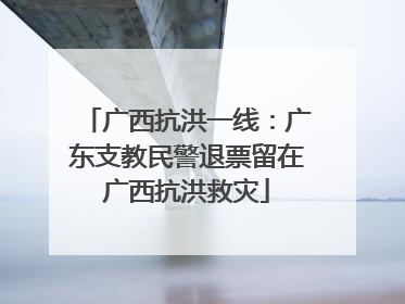 广西抗洪一线：广东支教民警退票留在广西抗洪救灾