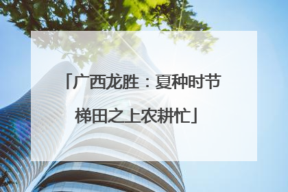 广西龙胜：夏种时节 梯田之上农耕忙