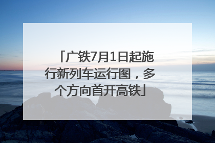 广铁7月1日起施行新列车运行图，多个方向首开高铁