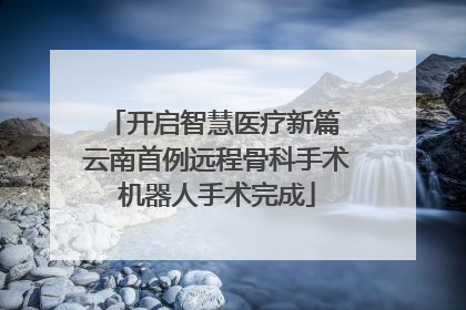 开启智慧医疗新篇 云南首例远程骨科手术机器人手术完成