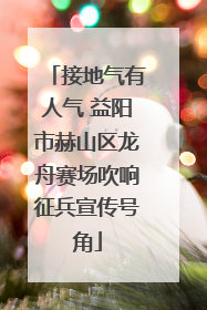 接地气有人气 益阳市赫山区龙舟赛场吹响征兵宣传号角
