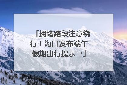 拥堵路段注意绕行！海口发布端午假期出行提示→