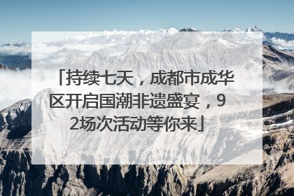 持续七天，成都市成华区开启国潮非遗盛宴，92场次活动等你来