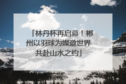 林丹杯再启幕！郴州以羽球为媒邀世界共赴山水之约