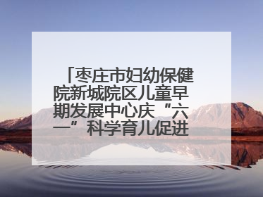 枣庄市妇幼保健院新城院区儿童早期发展中心庆“六一”科学育儿促进活动圆满收官
