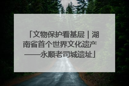 文物保护看基层｜湖南省首个世界文化遗产——永顺老司城遗址