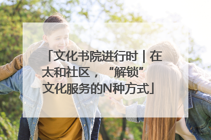 文化书院进行时｜在太和社区，“解锁” 文化服务的N种方式