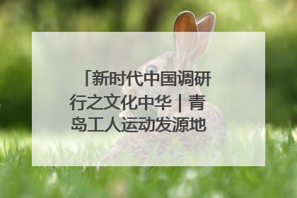 新时代中国调研行之文化中华｜青岛工人运动发源地红色文化浸人心