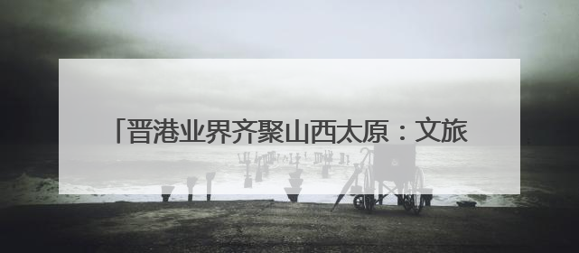晋港业界齐聚山西太原：文旅与经贸合作的“双向奔赴”