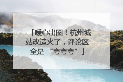 暖心出圈！杭州城站改造火了，评论区全是 “夸夸夸”