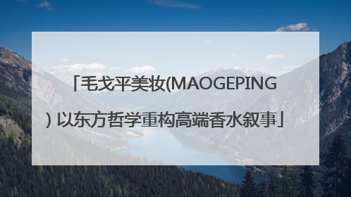 毛戈平美妆(MAOGEPING) 以东方哲学重构高端香水叙事