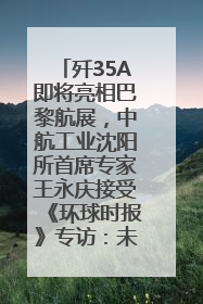 歼35A即将亮相巴黎航展，中航工业沈阳所首席专家王永庆接受《环球时报》专访：未来数量可以有很多