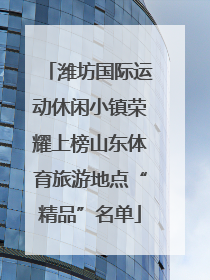 潍坊国际运动休闲小镇荣耀上榜山东体育旅游地点“精品”名单