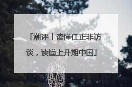 潮评丨读懂任正非访谈，读懂上升期中国