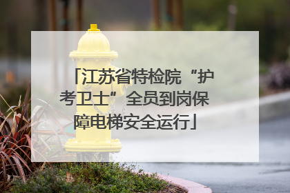 江苏省特检院“护考卫士”全员到岗保障电梯安全运行