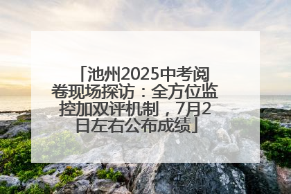 池州2025中考阅卷现场探访：全方位监控加双评机制，7月2日左右公布成绩