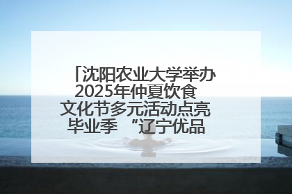 沈阳农业大学举办2025年仲夏饮食文化节多元活动点亮毕业季 “辽宁优品”进校园首站启动