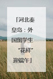 河北秦皇岛：外国留学生“花样”迎端午