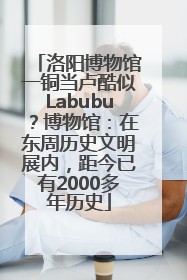 洛阳博物馆一铜当卢酷似Labubu？博物馆：在东周历史文明展内，距今已有2000多年历史