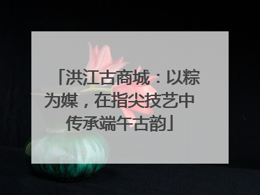 洪江古商城：以粽为媒，在指尖技艺中传承端午古韵