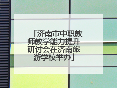 济南市中职教师教学能力提升研讨会在济南旅游学校举办