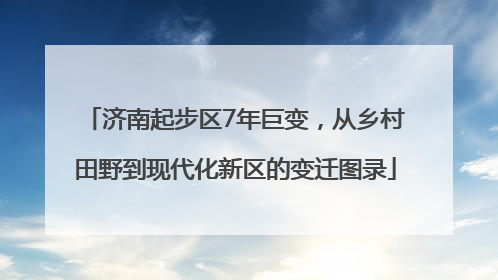 济南起步区7年巨变，从乡村田野到现代化新区的变迁图录