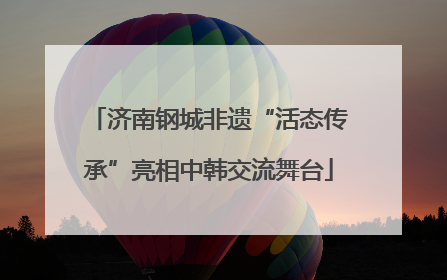 济南钢城非遗“活态传承”亮相中韩交流舞台