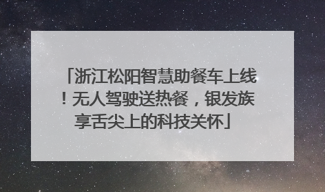 浙江松阳智慧助餐车上线！无人驾驶送热餐，银发族享舌尖上的科技关怀
