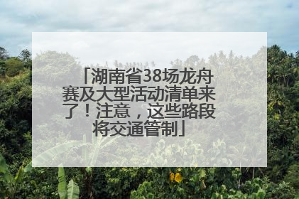 湖南省38场龙舟赛及大型活动清单来了！注意，这些路段将交通管制
