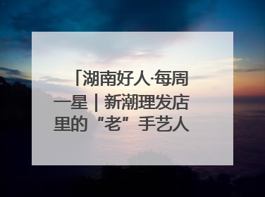 湖南好人·每周一星｜新潮理发店里的“老”手艺人，二十多年坚持5元理发不涨价