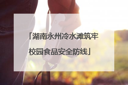 湖南永州冷水滩筑牢校园食品安全防线