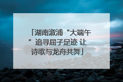 湖南溆浦“大端午”追寻屈子足迹 让诗歌与龙舟共舞