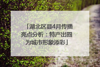 湖北区县4月传播亮点分析：特产出圈为城市形象添彩
