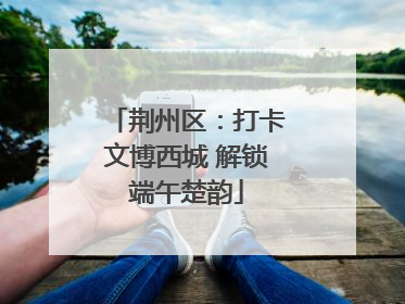 荆州区：打卡文博西城 解锁端午楚韵