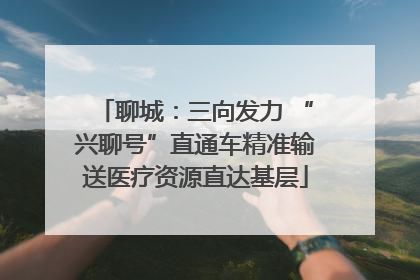 聊城：三向发力 “兴聊号”直通车精准输送医疗资源直达基层
