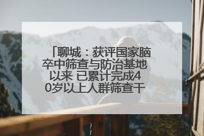 聊城：获评国家脑卒中筛查与防治基地以来 已累计完成40岁以上人群筛查干预40余万人次