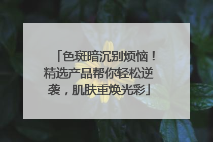 色斑暗沉别烦恼！精选产品帮你轻松逆袭，肌肤重焕光彩