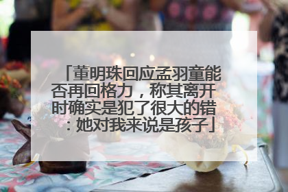董明珠回应孟羽童能否再回格力，称其离开时确实是犯了很大的错：她对我来说是孩子