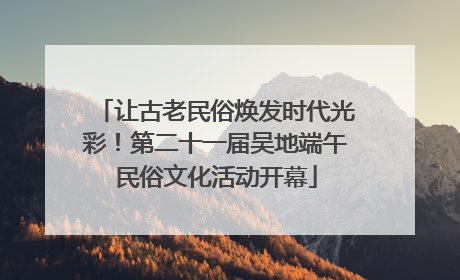 让古老民俗焕发时代光彩！第二十一届吴地端午民俗文化活动开幕