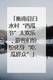 衡南县白水村“西瓜节”太欢乐，游客们纷纷化身“吃瓜群众”