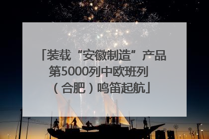 装载“安徽制造”产品 第5000列中欧班列（合肥）鸣笛起航