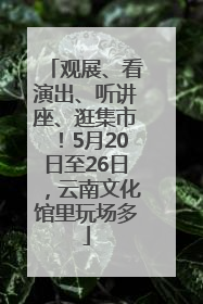 观展、看演出、听讲座、逛集市！5月20日至26日，云南文化馆里玩场多