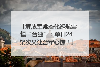 解放军常态化巡航震慑“台独”：单日24架次又让台军心惊！
