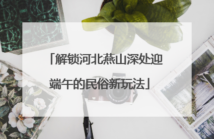 解锁河北燕山深处迎端午的民俗新玩法