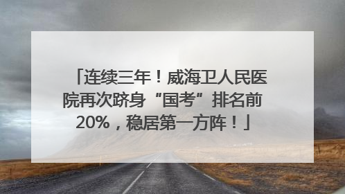 连续三年！威海卫人民医院再次跻身“国考”排名前20%，稳居第一方阵！