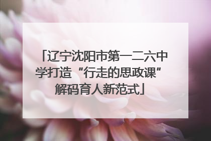 辽宁沈阳市第一二六中学打造“行走的思政课” 解码育人新范式