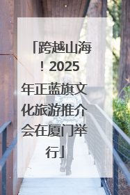 跨越山海！2025年正蓝旗文化旅游推介会在厦门举行