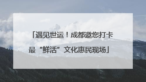 遇见世运！成都邀您打卡最“鲜活”文化惠民现场