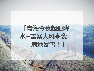 青海今夜起强降水+雷暴大风来袭，局地暴雪！